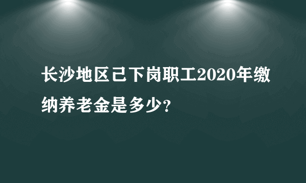 长沙地区己下岗职工2020年缴纳养老金是多少？