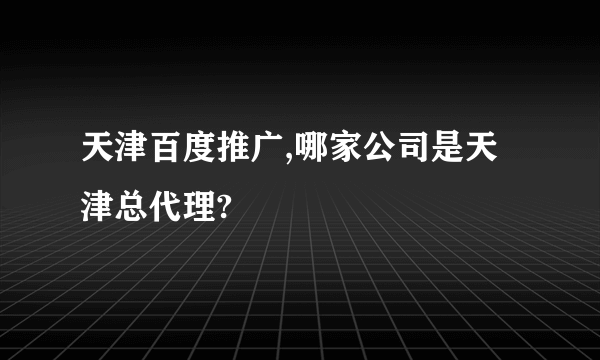 天津百度推广,哪家公司是天津总代理?