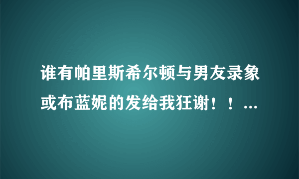 谁有帕里斯希尔顿与男友录象或布蓝妮的发给我狂谢！！！！！！！！！！！！！！！！！！！！