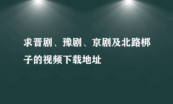 求晋剧、豫剧、京剧及北路梆子的视频下载地址