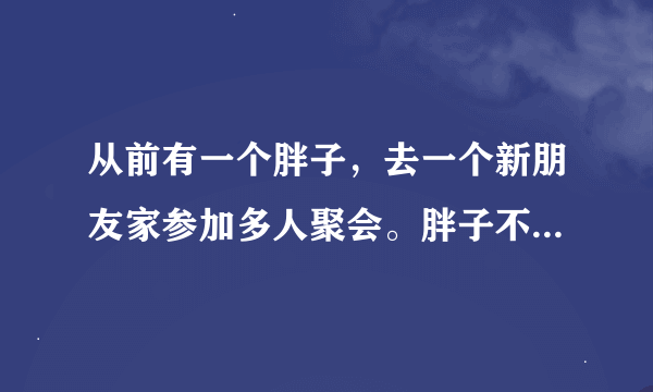 从前有一个胖子，去一个新朋友家参加多人聚会。胖子不爱理人，就一个劲地吃零食。上正餐的时候，胖子也就