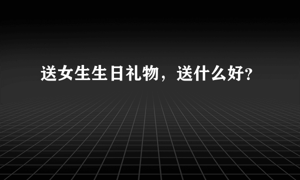 送女生生日礼物，送什么好？