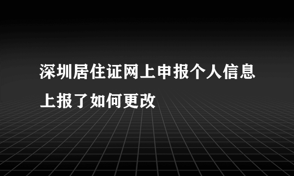 深圳居住证网上申报个人信息上报了如何更改