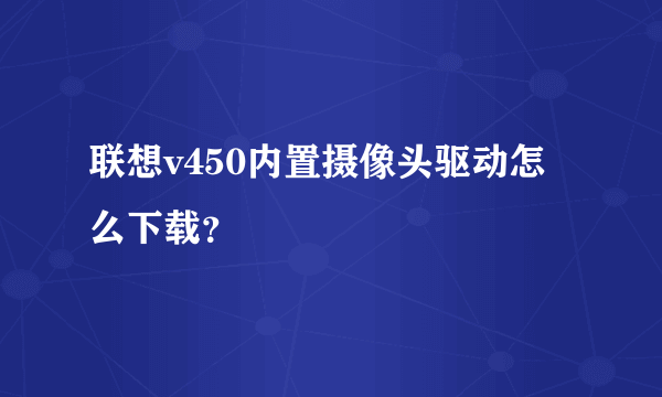 联想v450内置摄像头驱动怎么下载？