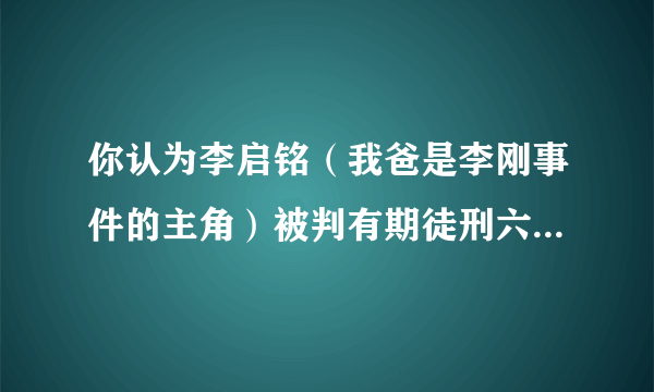 你认为李启铭（我爸是李刚事件的主角）被判有期徒刑六年重了还是轻了？为什么，请给出相关法条