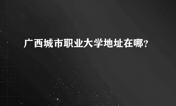 广西城市职业大学地址在哪？