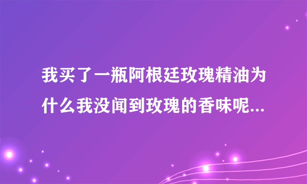 我买了一瓶阿根廷玫瑰精油为什么我没闻到玫瑰的香味呢 有朋友知道的吗