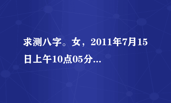 求测八字。女，2011年7月15日上午10点05分出生，年月日为阳历，时间为北京时间。