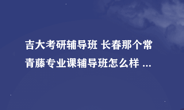 吉大考研辅导班 长春那个常青藤专业课辅导班怎么样 学费是多少？？？