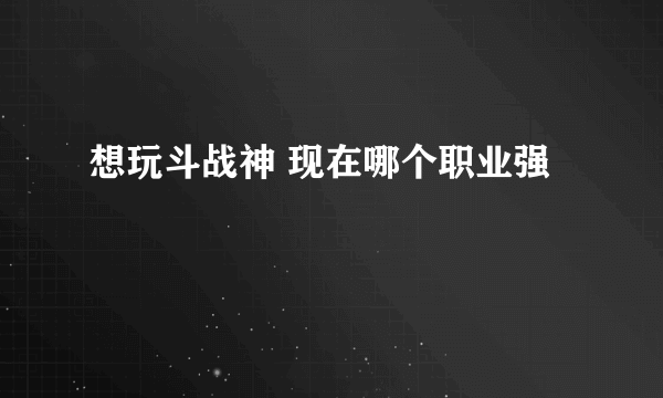 想玩斗战神 现在哪个职业强