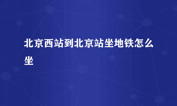 北京西站到北京站坐地铁怎么坐