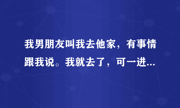 我男朋友叫我去他家，有事情跟我说。我就去了，可一进家门。男朋友就把我抱到他房间。然后就抚摸我。