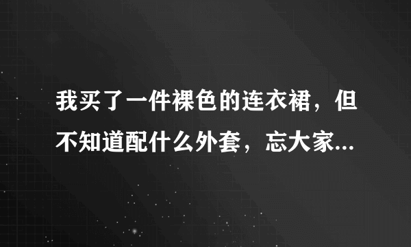 我买了一件裸色的连衣裙，但不知道配什么外套，忘大家帮帮提下意见？