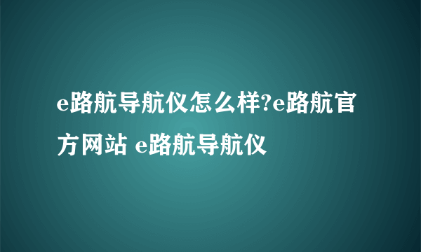 e路航导航仪怎么样?e路航官方网站 e路航导航仪