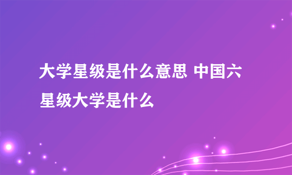 大学星级是什么意思 中国六星级大学是什么