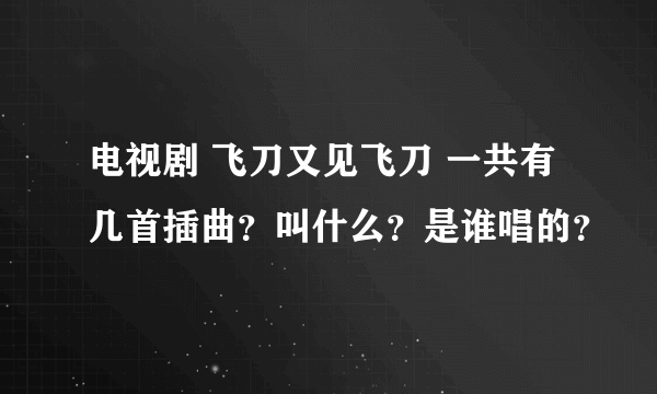 电视剧 飞刀又见飞刀 一共有几首插曲？叫什么？是谁唱的？