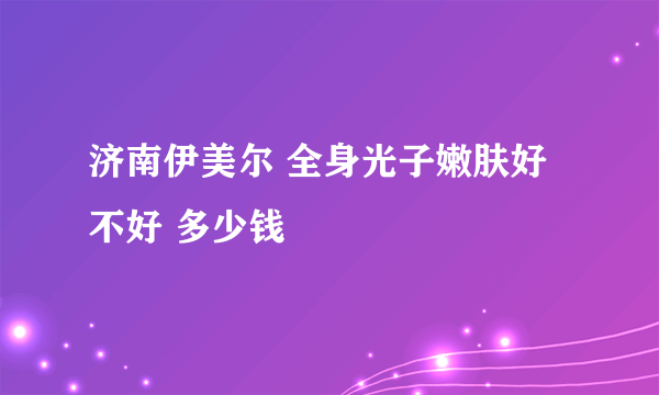 济南伊美尔 全身光子嫩肤好不好 多少钱