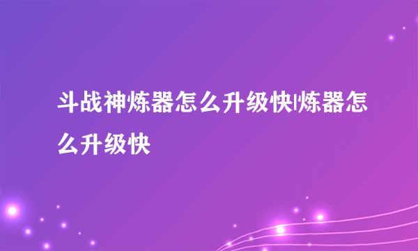 斗战神炼器怎么升级快|炼器怎么升级快