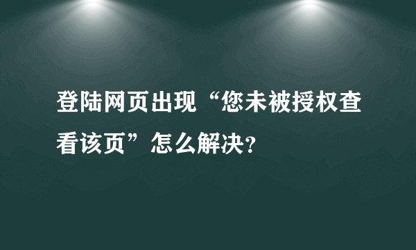 登陆网页出现“您未被授权查看该页”怎么解决？