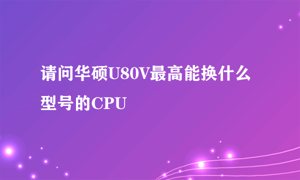 请问华硕U80V最高能换什么型号的CPU