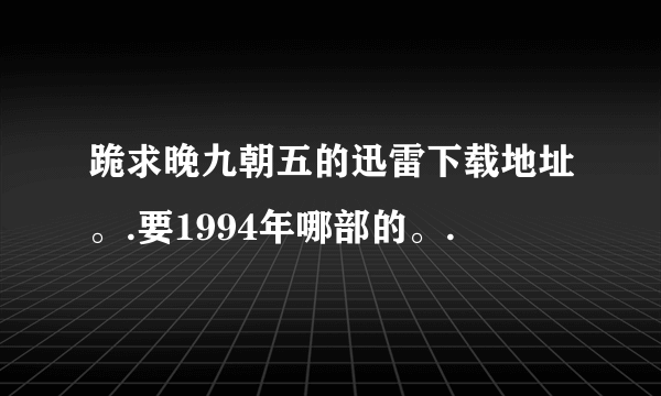 跪求晚九朝五的迅雷下载地址。.要1994年哪部的。.