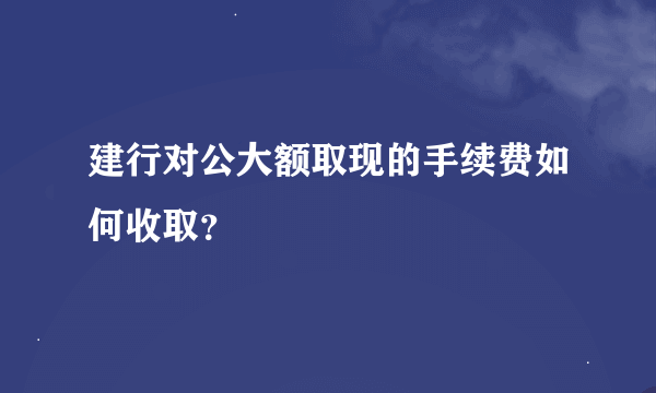 建行对公大额取现的手续费如何收取？