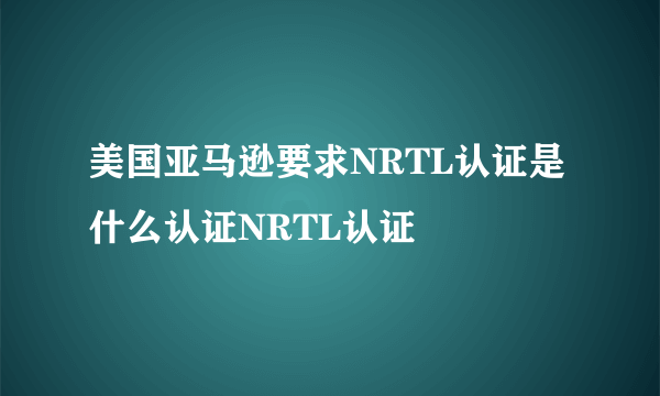 美国亚马逊要求NRTL认证是什么认证NRTL认证