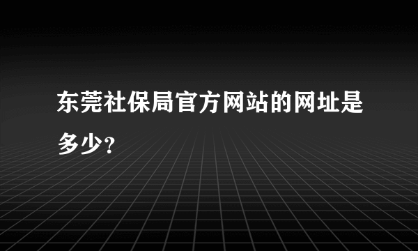 东莞社保局官方网站的网址是多少？