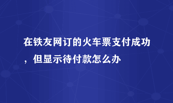 在铁友网订的火车票支付成功，但显示待付款怎么办