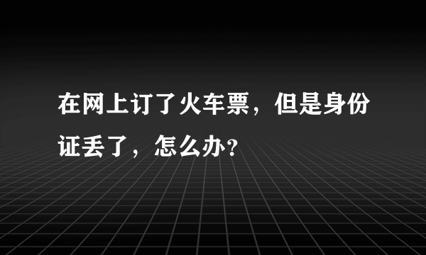 在网上订了火车票，但是身份证丢了，怎么办？