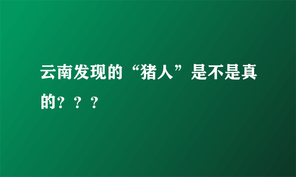 云南发现的“猪人”是不是真的？？？