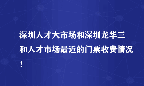 深圳人才大市场和深圳龙华三和人才市场最近的门票收费情况！