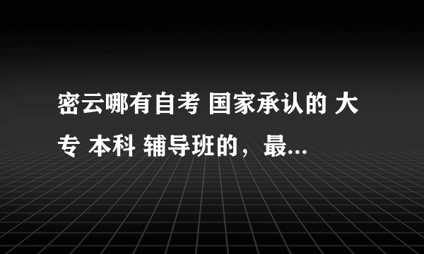 密云哪有自考 国家承认的 大专 本科 辅导班的，最好是本地 实体的 信誉好的。