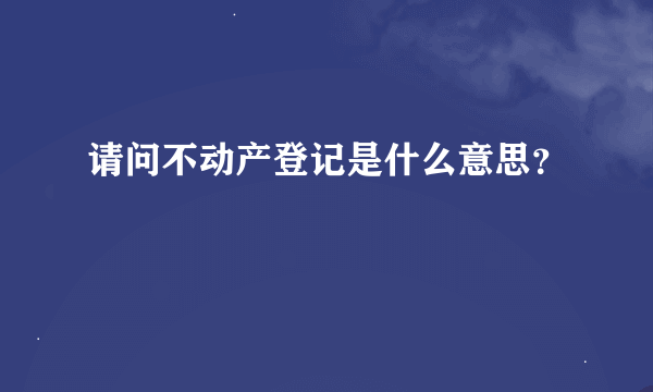 请问不动产登记是什么意思？