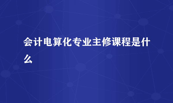 会计电算化专业主修课程是什么