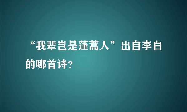 “我辈岂是蓬蒿人”出自李白的哪首诗？