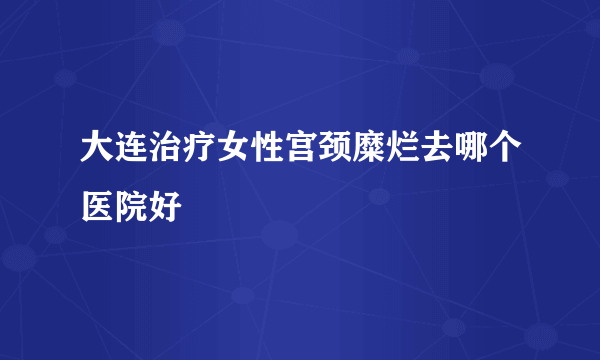 大连治疗女性宫颈糜烂去哪个医院好