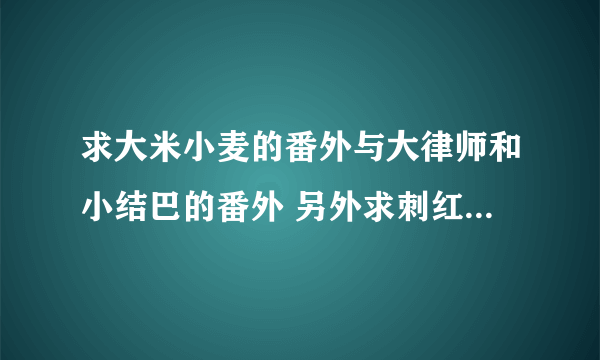 求大米小麦的番外与大律师和小结巴的番外 另外求刺红的其他书要完结的哦~