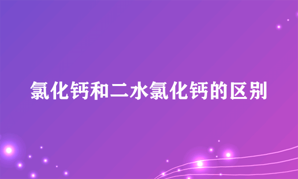 氯化钙和二水氯化钙的区别