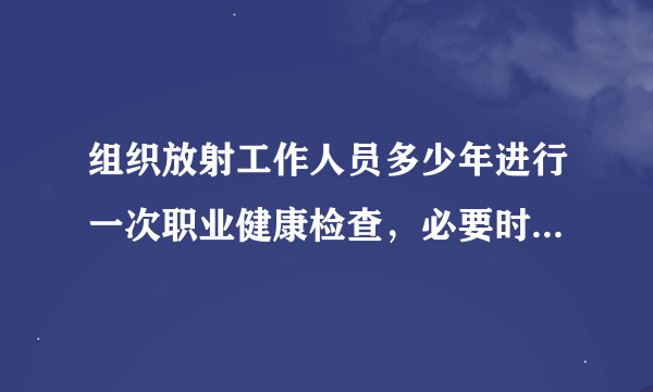 组织放射工作人员多少年进行一次职业健康检查，必要时可增加检查次数