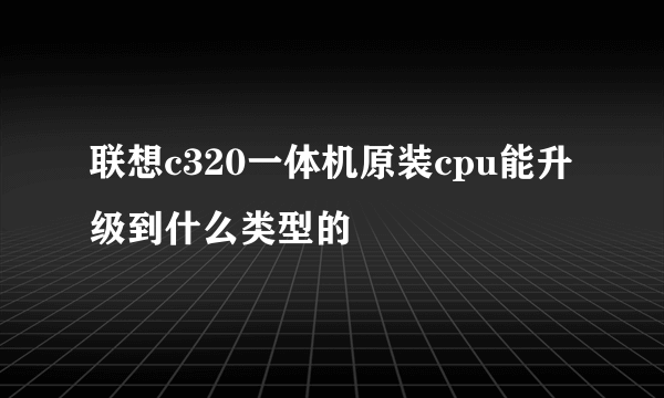 联想c320一体机原装cpu能升级到什么类型的