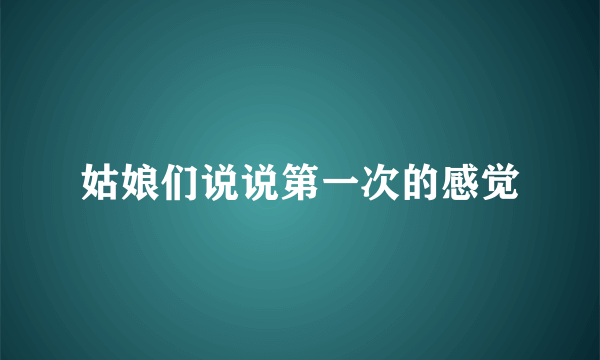 姑娘们说说第一次的感觉