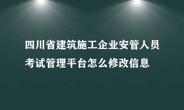 四川省建筑施工企业安管人员考试管理平台怎么修改信息