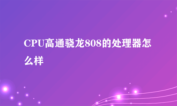 CPU高通骁龙808的处理器怎么样