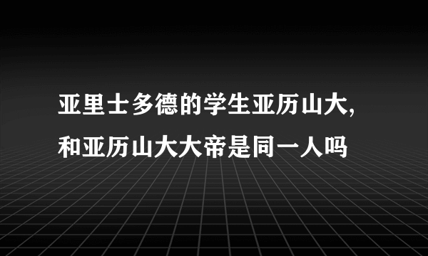 亚里士多德的学生亚历山大, 和亚历山大大帝是同一人吗