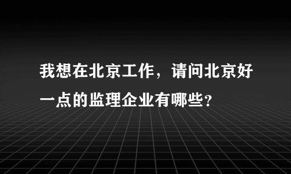 我想在北京工作，请问北京好一点的监理企业有哪些？