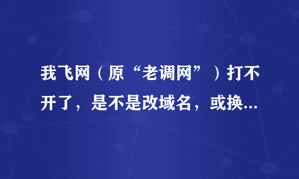 我飞网（原“老调网”）打不开了，是不是改域名，或换网址了呢？众大神，有知道的吗？？？请赐教！！！