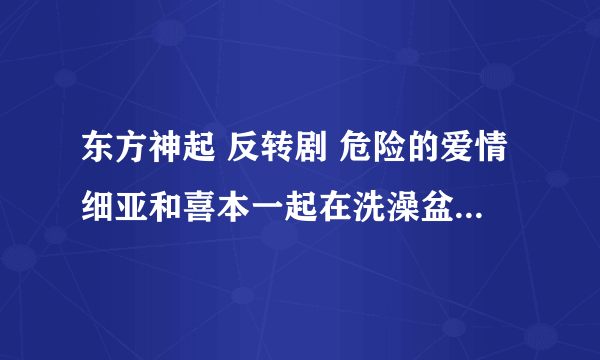 东方神起 反转剧 危险的爱情细亚和喜本一起在洗澡盆里踩衣服的歌曲