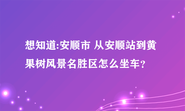 想知道:安顺市 从安顺站到黄果树风景名胜区怎么坐车？