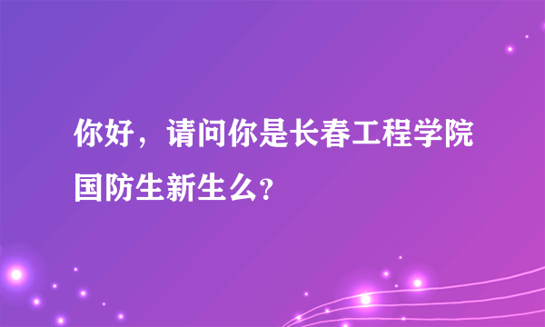 你好，请问你是长春工程学院国防生新生么？